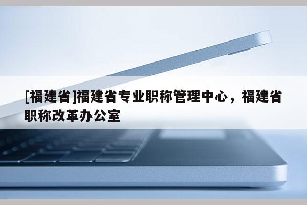 [福建省]福建省專業(yè)職稱管理中心，福建省職稱改革辦公室