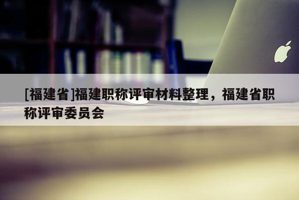 [福建省]福建職稱評審材料整理，福建省職稱評審委員會