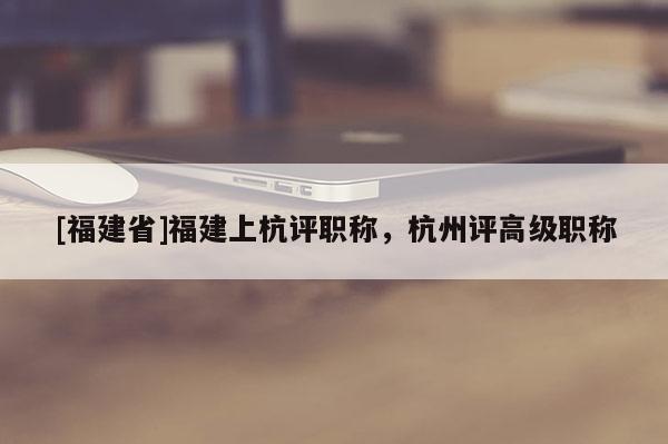 [福建省]福建上杭評職稱，杭州評高級職稱