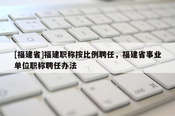 [福建省]福建職稱按比例聘任，福建省事業(yè)單位職稱聘任辦法