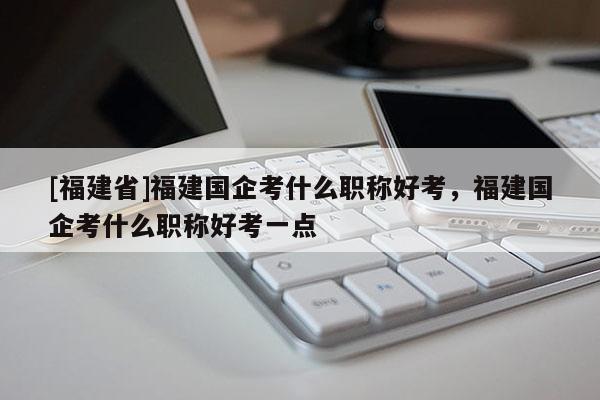 [福建省]福建國企考什么職稱好考，福建國企考什么職稱好考一點(diǎn)