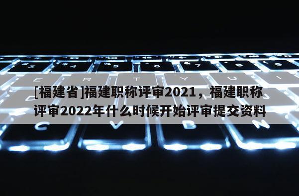 [福建省]福建職稱評審2021，福建職稱評審2022年什么時(shí)候開始評審提交資料