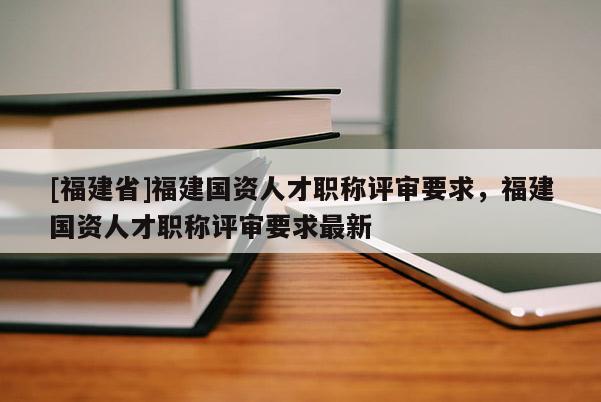 [福建省]福建國(guó)資人才職稱評(píng)審要求，福建國(guó)資人才職稱評(píng)審要求最新