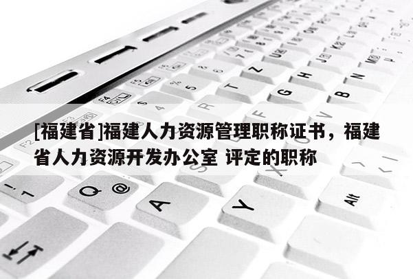 [福建省]福建人力資源管理職稱證書，福建省人力資源開發(fā)辦公室 評定的職稱