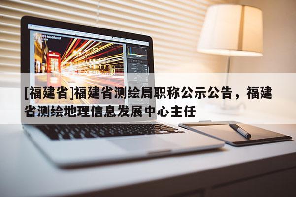 [福建省]福建省測(cè)繪局職稱公示公告，福建省測(cè)繪地理信息發(fā)展中心主任