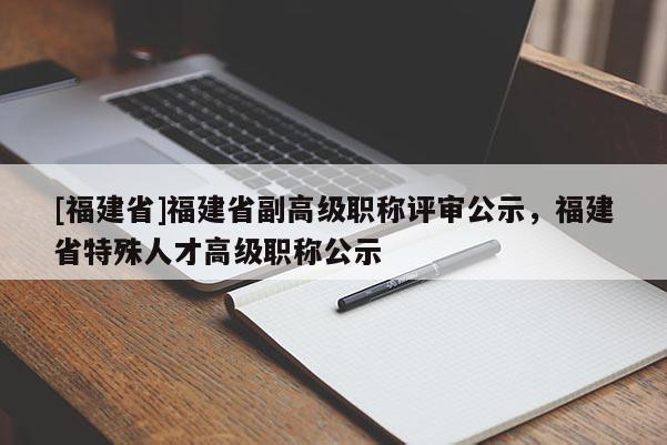 [福建省]福建省副高級職稱評審公示，福建省特殊人才高級職稱公示