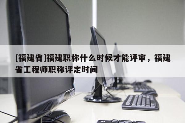 [福建省]福建職稱什么時候才能評審，福建省工程師職稱評定時間