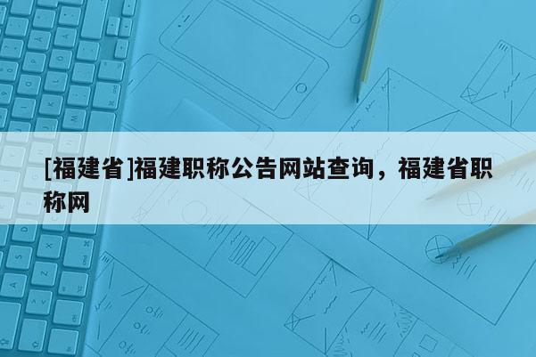 [福建省]福建職稱公告網(wǎng)站查詢，福建省職稱網(wǎng)