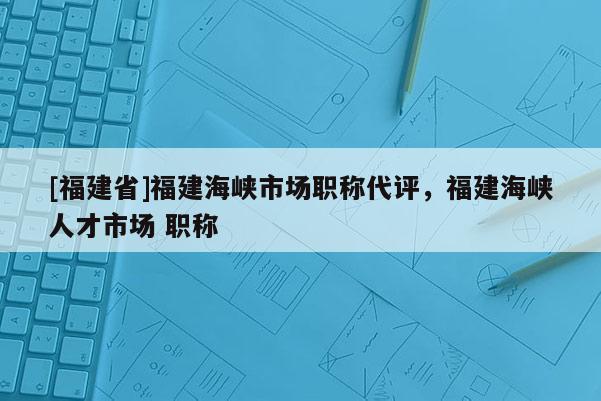 [福建省]福建海峽市場職稱代評，福建海峽人才市場 職稱