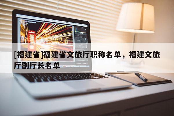 [福建省]福建省文旅廳職稱名單，福建文旅廳副廳長(zhǎng)名單