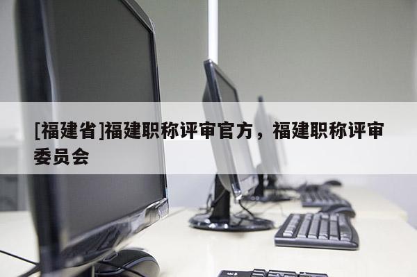 [福建省]福建職稱評審官方，福建職稱評審委員會