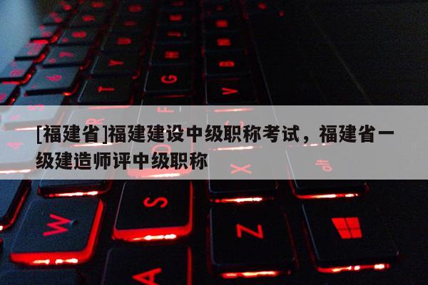 [福建省]福建建設(shè)中級職稱考試，福建省一級建造師評中級職稱