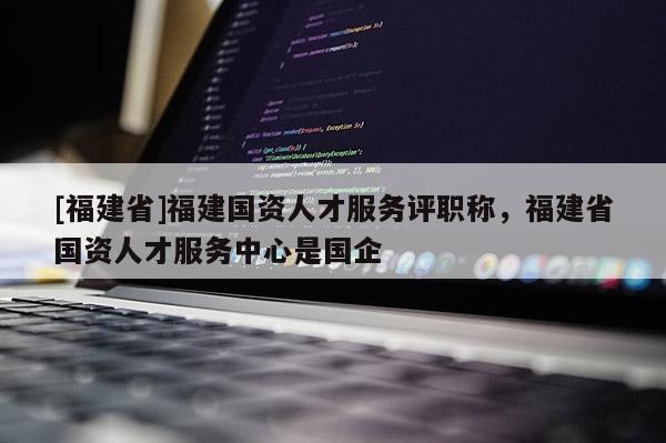 [福建省]福建國資人才服務評職稱，福建省國資人才服務中心是國企