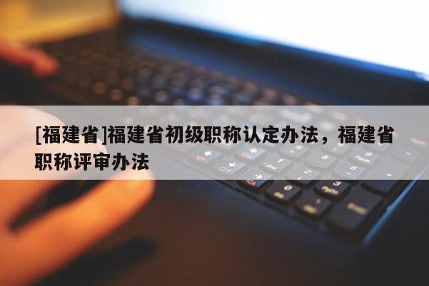 [福建省]福建省初級職稱認定辦法，福建省職稱評審辦法