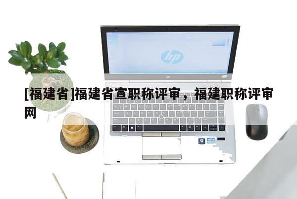 [福建省]福建省宣職稱評審，福建職稱評審網(wǎng)