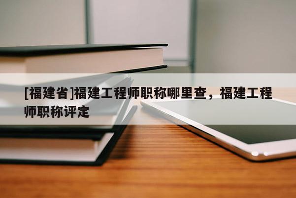 [福建省]福建工程師職稱哪里查，福建工程師職稱評定