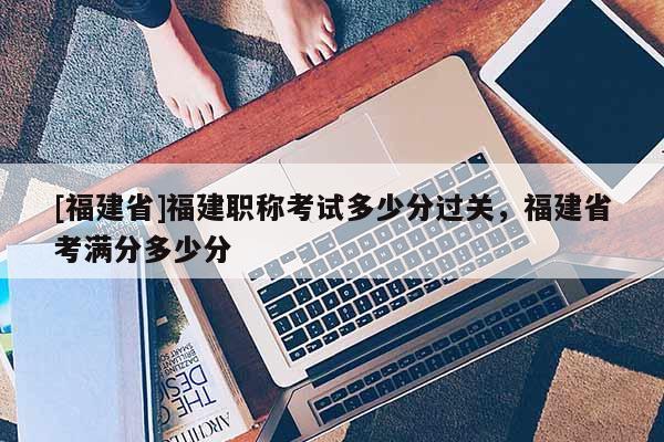 [福建省]福建職稱考試多少分過關，福建省考滿分多少分