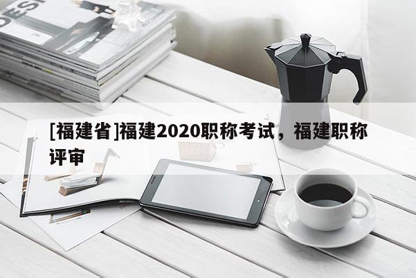 [福建省]福建2020職稱考試，福建職稱評(píng)審