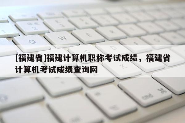 [福建省]福建計算機職稱考試成績，福建省計算機考試成績查詢網(wǎng)