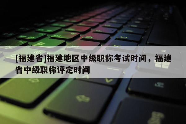 [福建省]福建地區(qū)中級職稱考試時間，福建省中級職稱評定時間