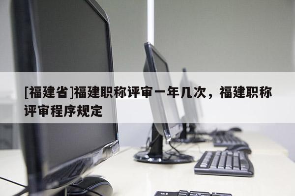 [福建省]福建職稱評審一年幾次，福建職稱評審程序規(guī)定