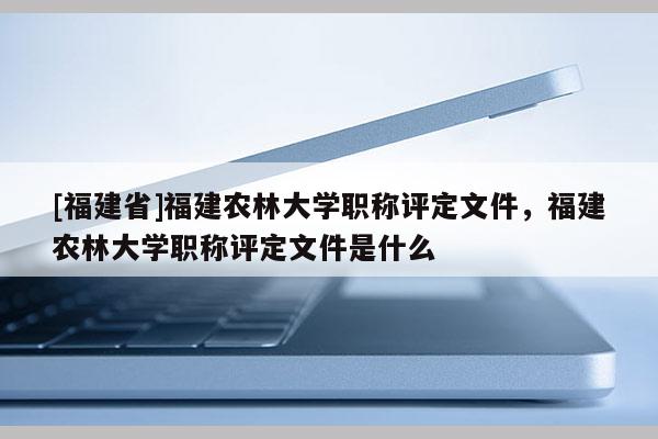 [福建省]福建農(nóng)林大學(xué)職稱評(píng)定文件，福建農(nóng)林大學(xué)職稱評(píng)定文件是什么