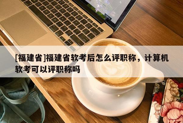 [福建省]福建省軟考后怎么評職稱，計算機軟考可以評職稱嗎