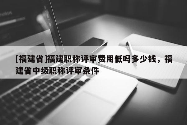 [福建省]福建職稱評(píng)審費(fèi)用低嗎多少錢，福建省中級(jí)職稱評(píng)審條件