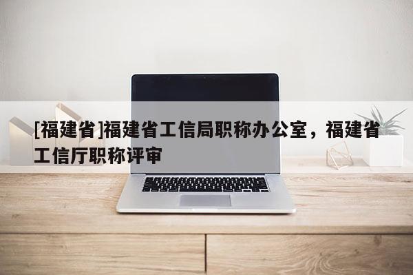 [福建省]福建省工信局職稱辦公室，福建省工信廳職稱評審