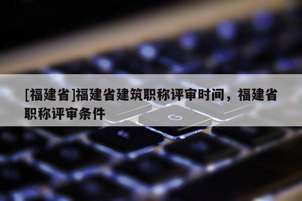 [福建省]福建省建筑職稱評審時間，福建省職稱評審條件