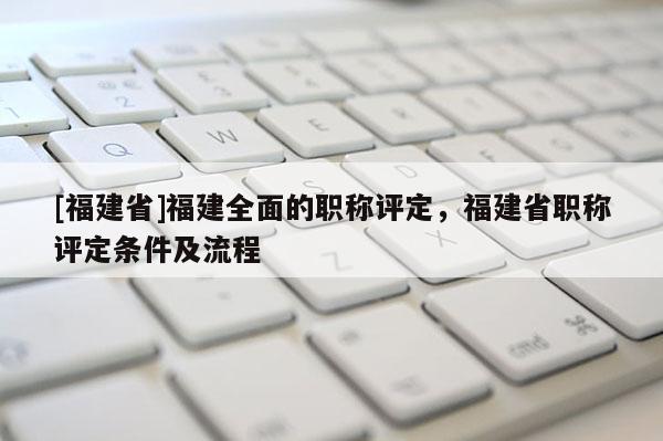 [福建省]福建全面的職稱評定，福建省職稱評定條件及流程