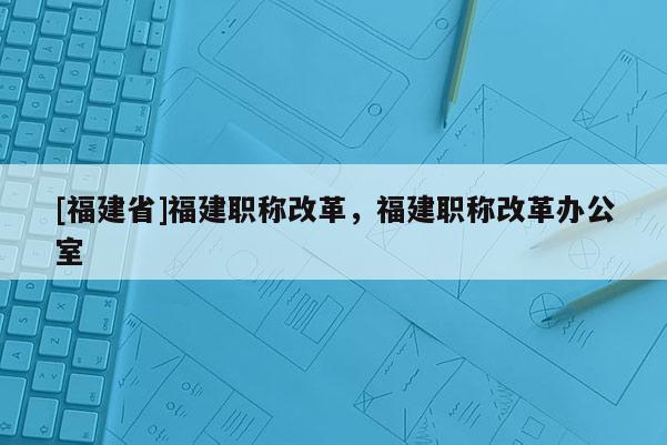 [福建省]福建職稱改革，福建職稱改革辦公室