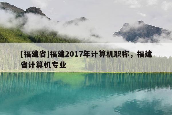 [福建省]福建2017年計算機職稱，福建省計算機專業(yè)