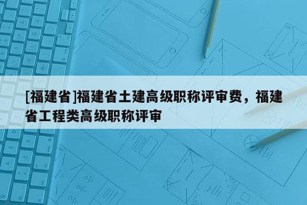 [福建省]福建省土建高級(jí)職稱評(píng)審費(fèi)，福建省工程類高級(jí)職稱評(píng)審