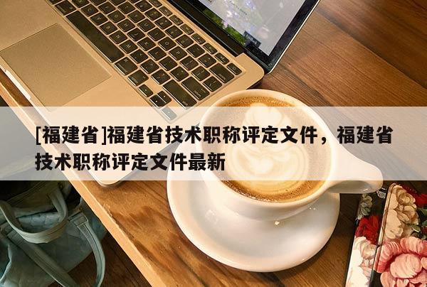 [福建省]福建省技術職稱評定文件，福建省技術職稱評定文件最新