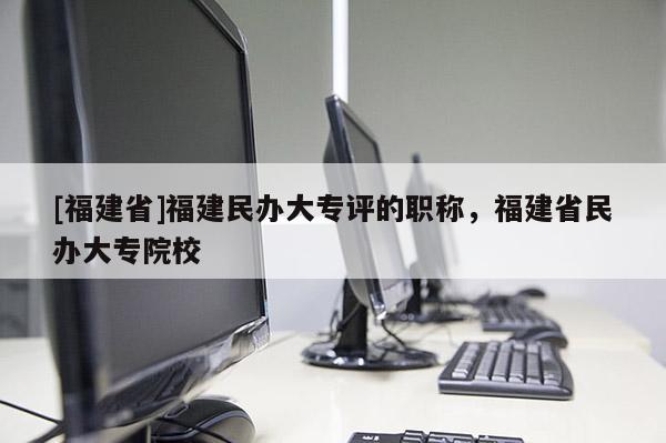 [福建省]福建民辦大專評(píng)的職稱，福建省民辦大專院校