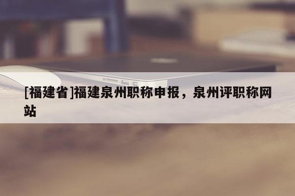 [福建省]福建泉州職稱申報，泉州評職稱網(wǎng)站