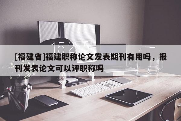 [福建省]福建職稱論文發(fā)表期刊有用嗎，報(bào)刊發(fā)表論文可以評(píng)職稱嗎