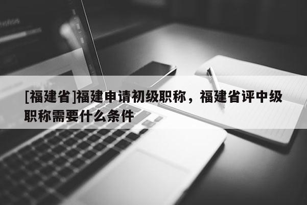 [福建省]福建申請初級職稱，福建省評中級職稱需要什么條件