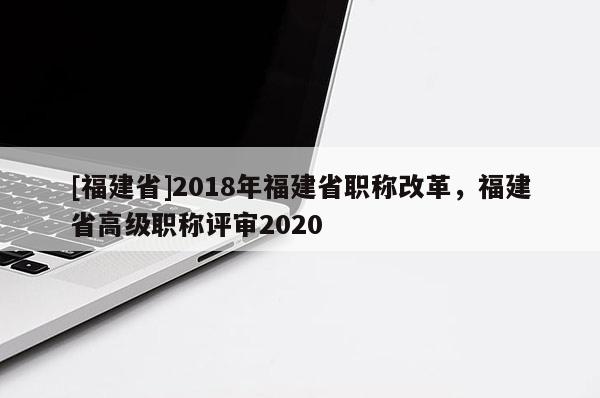 [福建省]2018年福建省職稱改革，福建省高級(jí)職稱評(píng)審2020