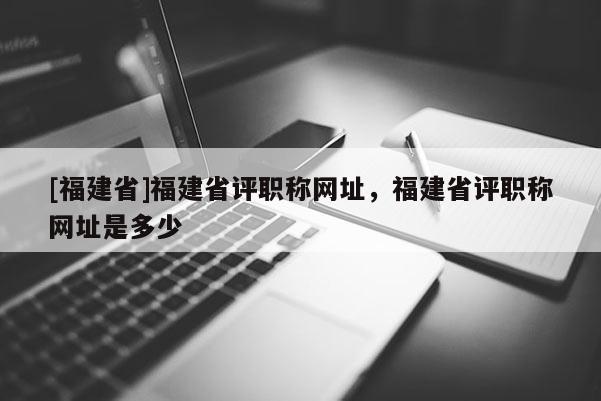 [福建省]福建省評職稱網址，福建省評職稱網址是多少