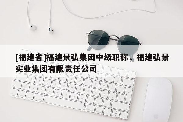 [福建省]福建景弘集團中級職稱，福建弘景實業(yè)集團有限責任公司