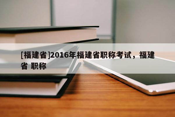 [福建省]2016年福建省職稱考試，福建省 職稱