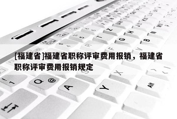 [福建省]福建省職稱評(píng)審費(fèi)用報(bào)銷，福建省職稱評(píng)審費(fèi)用報(bào)銷規(guī)定