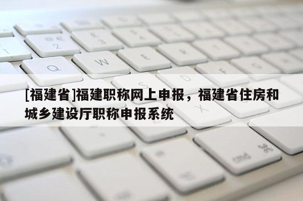 [福建省]福建職稱網上申報，福建省住房和城鄉(xiāng)建設廳職稱申報系統(tǒng)