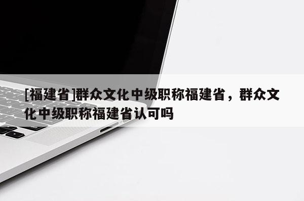 [福建省]群眾文化中級職稱福建省，群眾文化中級職稱福建省認(rèn)可嗎