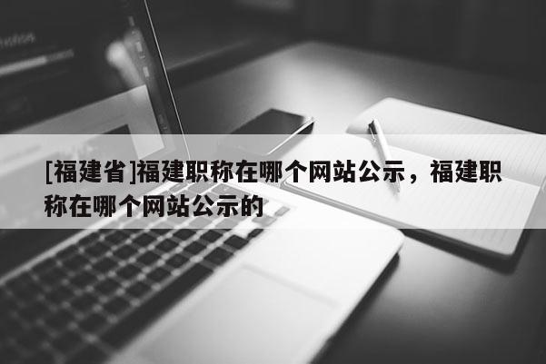 [福建省]福建職稱在哪個網站公示，福建職稱在哪個網站公示的