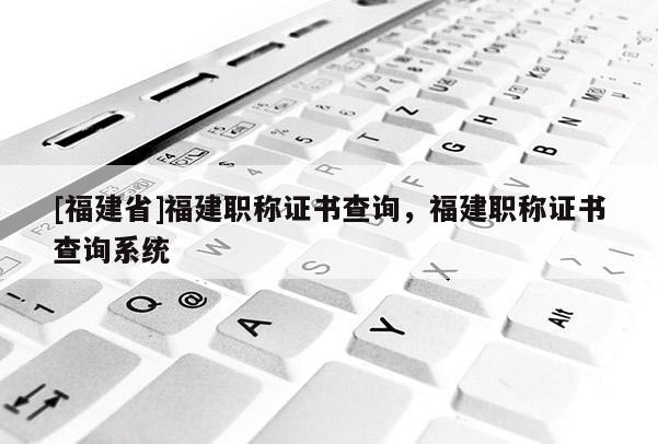 [福建省]福建職稱證書(shū)查詢，福建職稱證書(shū)查詢系統(tǒng)