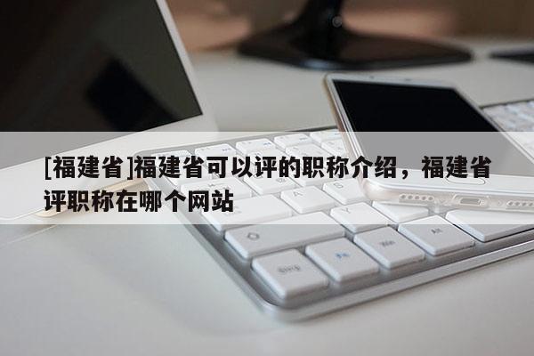 [福建省]福建省可以評的職稱介紹，福建省評職稱在哪個網站