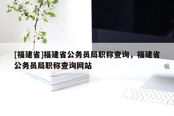 [福建省]福建省公務員局職稱查詢，福建省公務員局職稱查詢網(wǎng)站